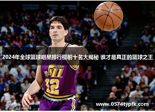2024年全球篮球明星排行榜前十名大揭秘 谁才是真正的篮球之王
