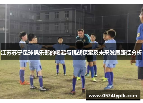 江苏苏宁足球俱乐部的崛起与挑战探索及未来发展路径分析