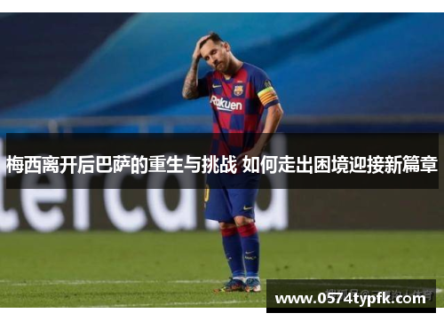 梅西离开后巴萨的重生与挑战 如何走出困境迎接新篇章